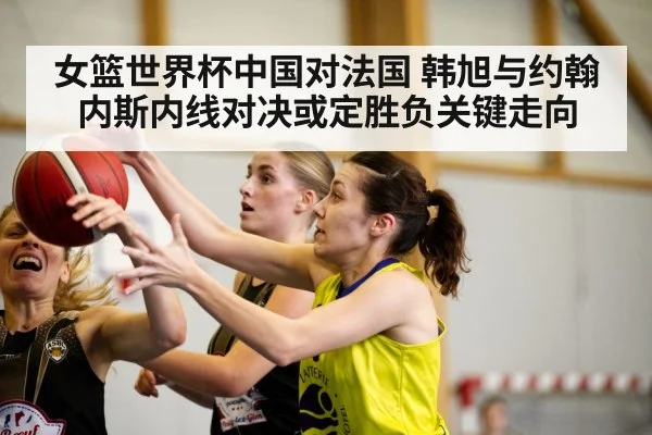 女篮世界杯中国对法国 韩旭与约翰内斯内线对决或定胜负关键走向